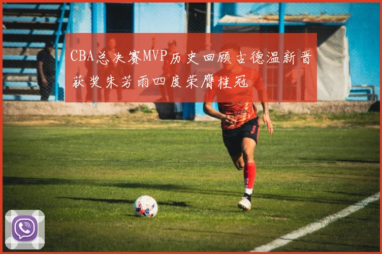 CBA总决赛MVP历史回顾古德温新晋获奖朱芳雨四度荣膺桂冠