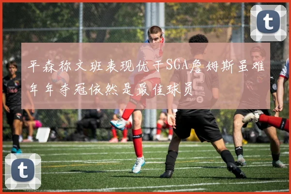 平森称文班表现优于SGA詹姆斯虽难年年夺冠依然是最佳球员