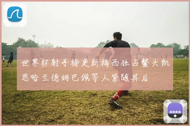 世界杯射手榜更新梅西独占鳌头凯恩哈兰德姆巴佩等人紧随其后