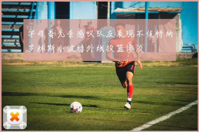 字母哥无奈感叹队友表现不佳特纳罗林斯小波特外线投篮惨淡