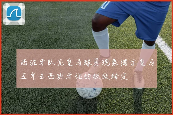 西班牙队无皇马球员现象揭示皇马五年去西班牙化的极致转变