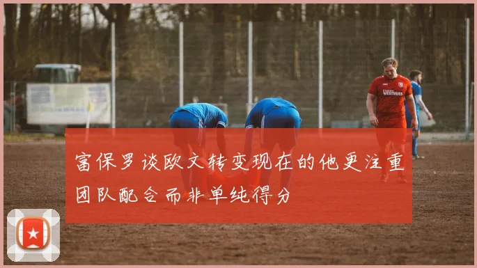 富保罗谈欧文转变现在的他更注重团队配合而非单纯得分