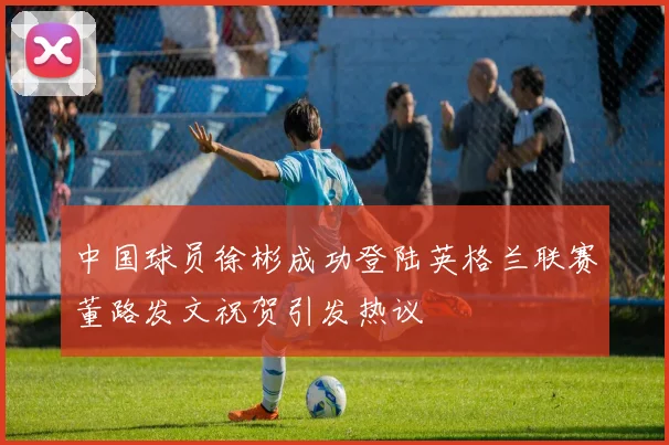 中国球员徐彬成功登陆英格兰联赛董路发文祝贺引发热议
