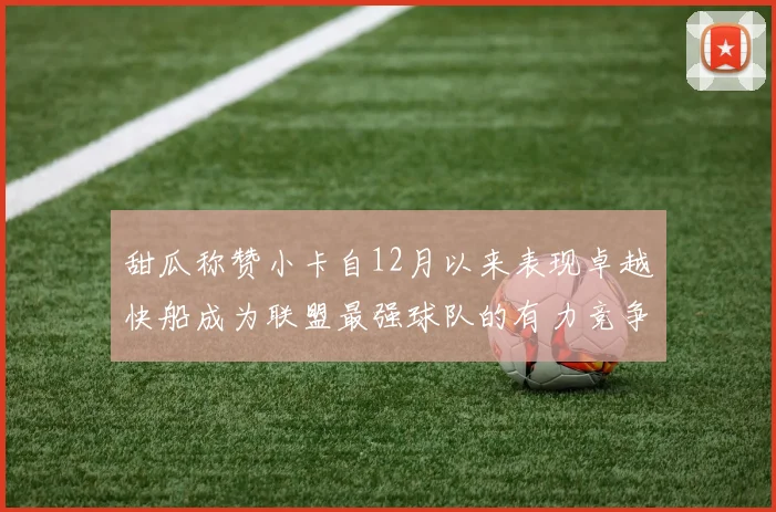 甜瓜称赞小卡自12月以来表现卓越快船成为联盟最强球队的有力竞争者