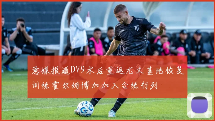 意媒报道DV9术后重返尤文基地恢复训练霍尔姆博加加入合练行列