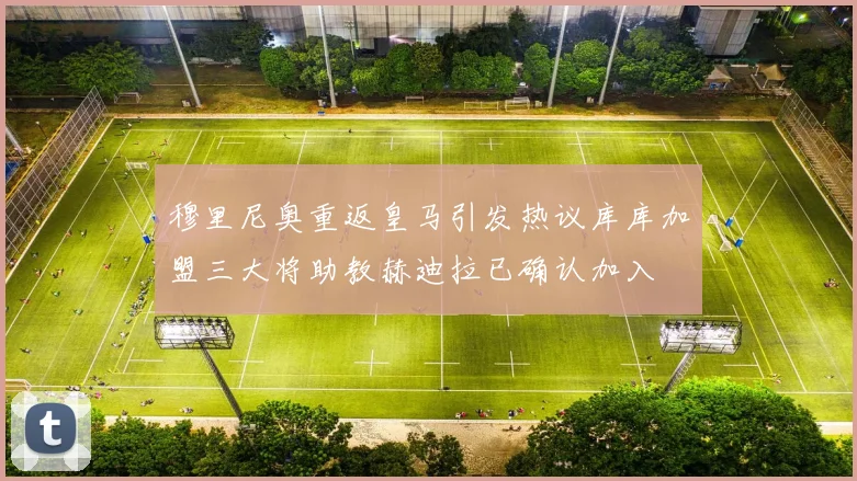 穆里尼奥重返皇马引发热议库库加盟三大将助教赫迪拉已确认加入