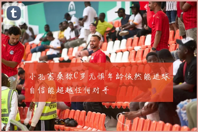 小孔塞桑称C罗无惧年龄依然能进球自信能超越任何对手