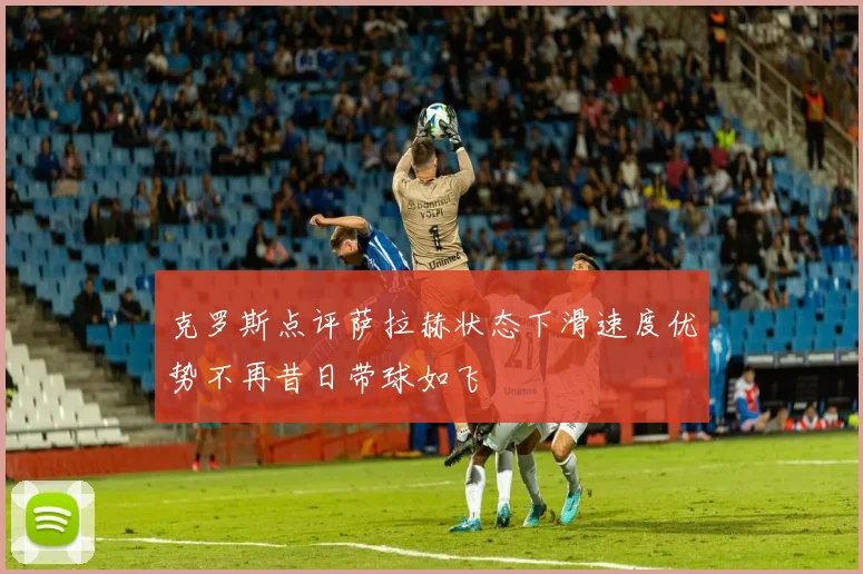 克罗斯点评萨拉赫状态下滑速度优势不再昔日带球如飞