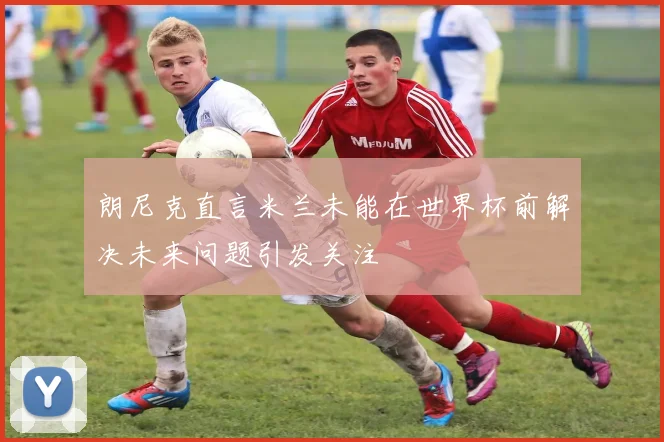 朗尼克直言米兰未能在世界杯前解决未来问题引发关注