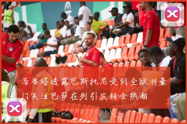 马洛塔透露巴斯托尼受到全欧洲豪门关注巴萨在列引发转会热潮