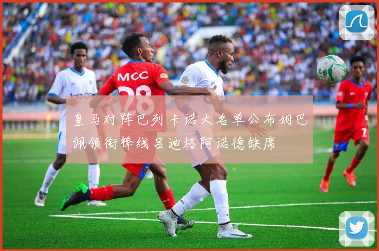 皇马对阵巴列卡诺大名单公布姆巴佩领衔锋线吕迪格阿诺德缺席