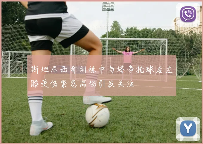 斯坦尼西奇训练中与塔争抢球后左膝受伤紧急离场引发关注