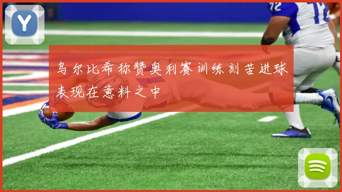 乌尔比希称赞奥利赛训练刻苦进球表现在意料之中