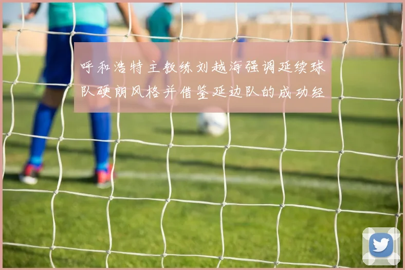 呼和浩特主教练刘越海强调延续球队硬朗风格并借鉴延边队的成功经验