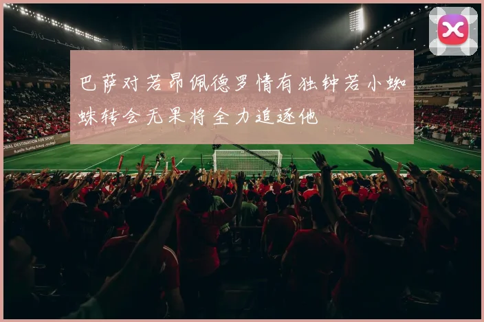 巴萨对若昂佩德罗情有独钟若小蜘蛛转会无果将全力追逐他