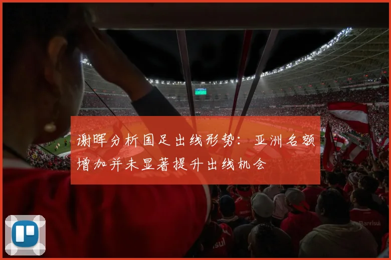 谢晖分析国足出线形势：亚洲名额增加并未显著提升出线机会