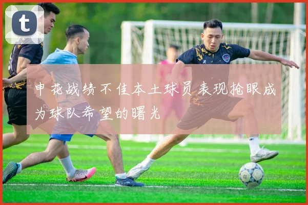 申花战绩不佳本土球员表现抢眼成为球队希望的曙光