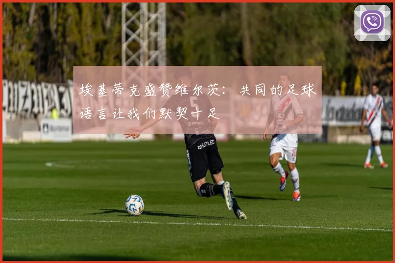埃基蒂克盛赞维尔茨：共同的足球语言让我们默契十足