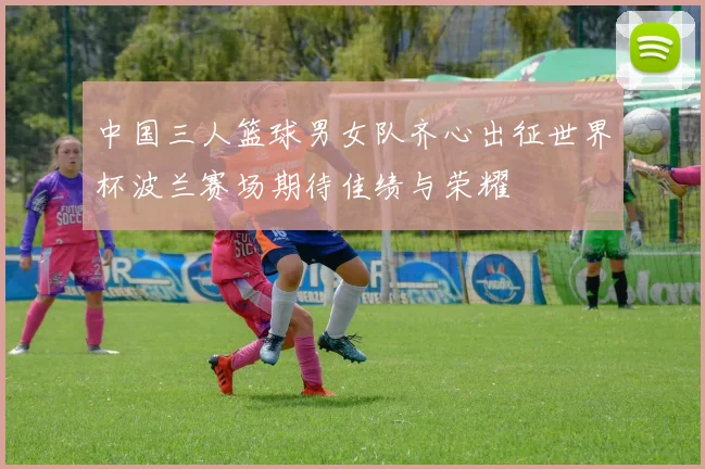 中国三人篮球男女队齐心出征世界杯波兰赛场期待佳绩与荣耀