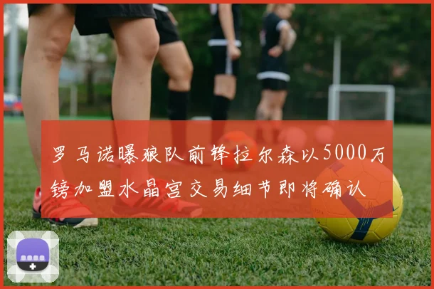 罗马诺曝狼队前锋拉尔森以5000万镑加盟水晶宫交易细节即将确认
