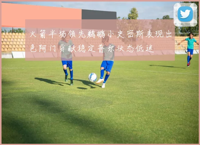 火箭半场领先鹈鹕小史密斯表现出色阿门贡献稳定普尔状态低迷